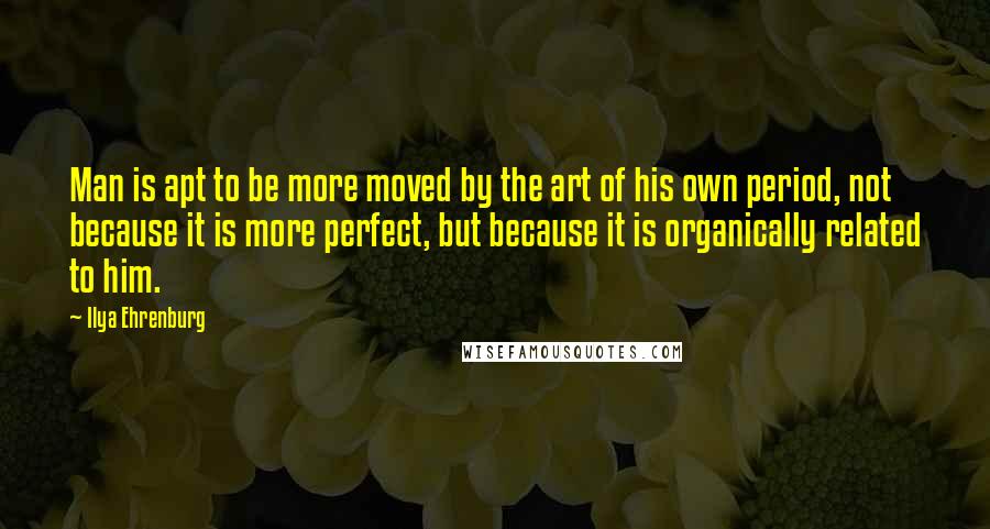 Ilya Ehrenburg Quotes: Man is apt to be more moved by the art of his own period, not because it is more perfect, but because it is organically related to him.