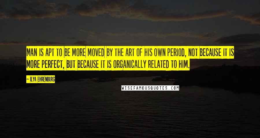 Ilya Ehrenburg Quotes: Man is apt to be more moved by the art of his own period, not because it is more perfect, but because it is organically related to him.