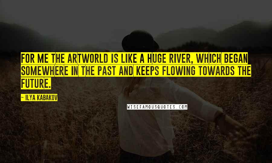 Ilya Kabakov Quotes: For me the artworld is like a huge river, which began somewhere in the past and keeps flowing towards the future.