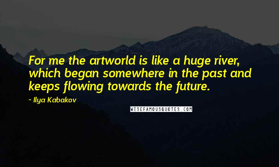 Ilya Kabakov Quotes: For me the artworld is like a huge river, which began somewhere in the past and keeps flowing towards the future.