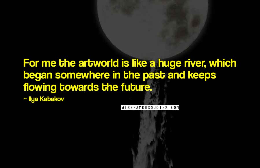 Ilya Kabakov Quotes: For me the artworld is like a huge river, which began somewhere in the past and keeps flowing towards the future.