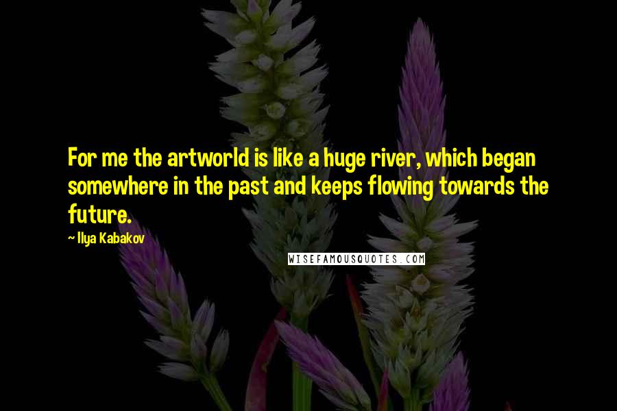 Ilya Kabakov Quotes: For me the artworld is like a huge river, which began somewhere in the past and keeps flowing towards the future.