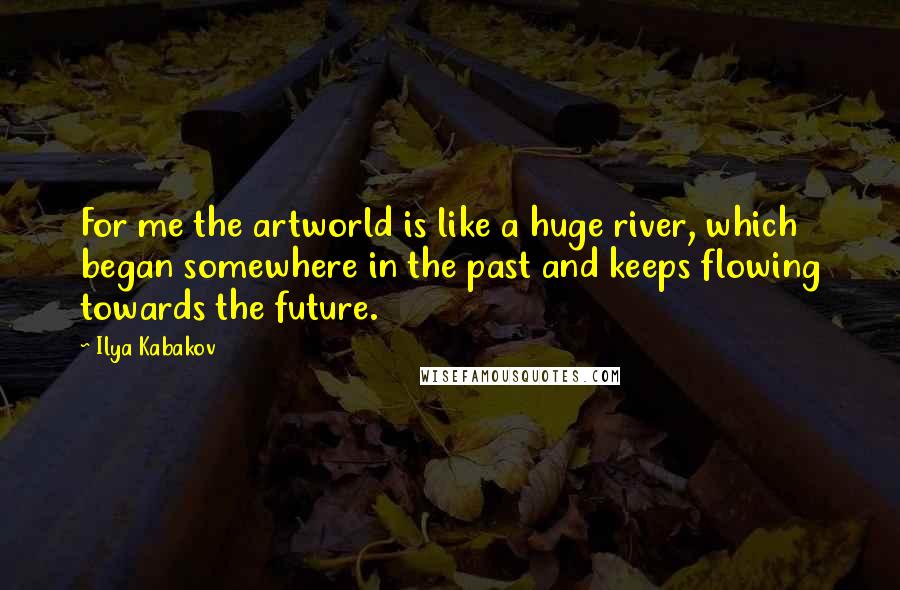 Ilya Kabakov Quotes: For me the artworld is like a huge river, which began somewhere in the past and keeps flowing towards the future.