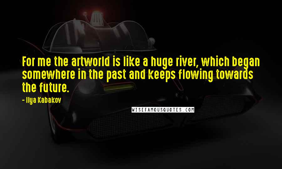 Ilya Kabakov Quotes: For me the artworld is like a huge river, which began somewhere in the past and keeps flowing towards the future.