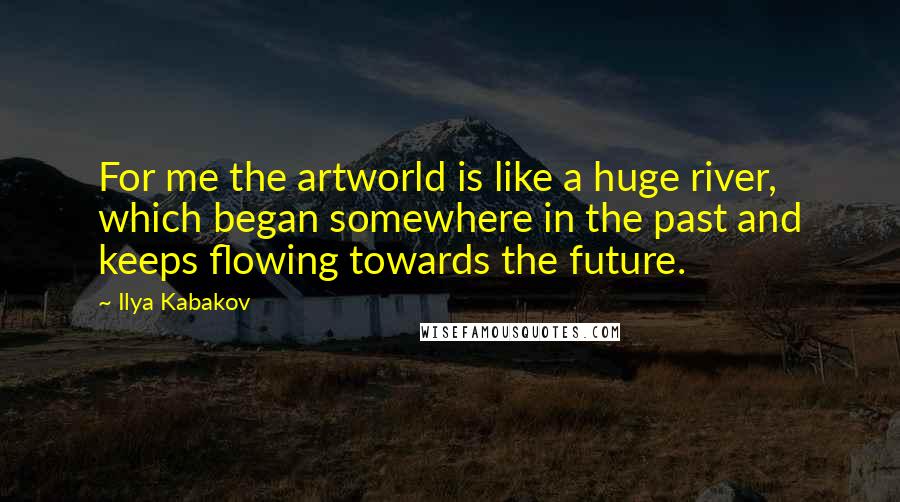 Ilya Kabakov Quotes: For me the artworld is like a huge river, which began somewhere in the past and keeps flowing towards the future.