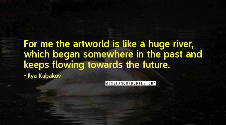 Ilya Kabakov Quotes: For me the artworld is like a huge river, which began somewhere in the past and keeps flowing towards the future.