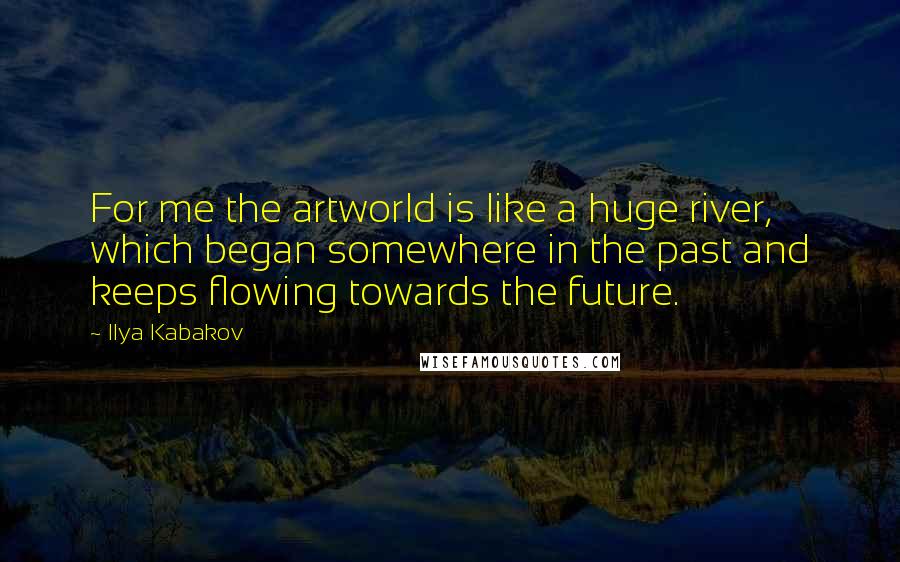 Ilya Kabakov Quotes: For me the artworld is like a huge river, which began somewhere in the past and keeps flowing towards the future.