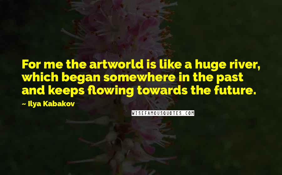 Ilya Kabakov Quotes: For me the artworld is like a huge river, which began somewhere in the past and keeps flowing towards the future.