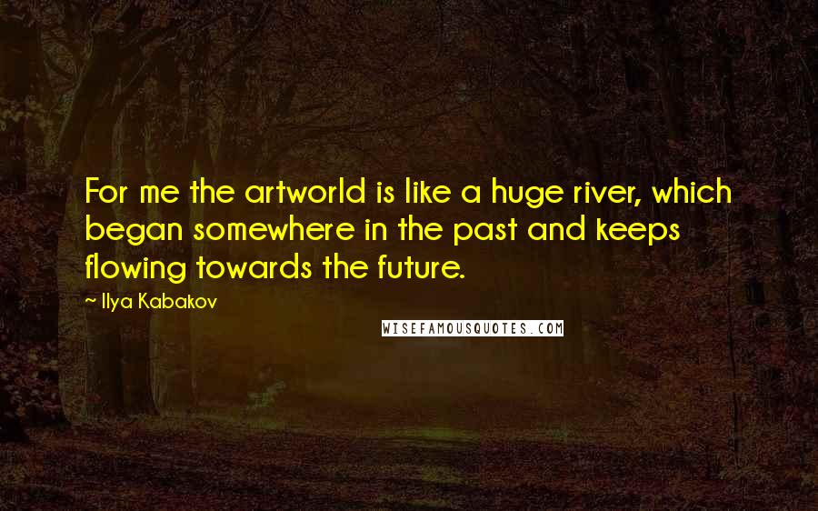 Ilya Kabakov Quotes: For me the artworld is like a huge river, which began somewhere in the past and keeps flowing towards the future.