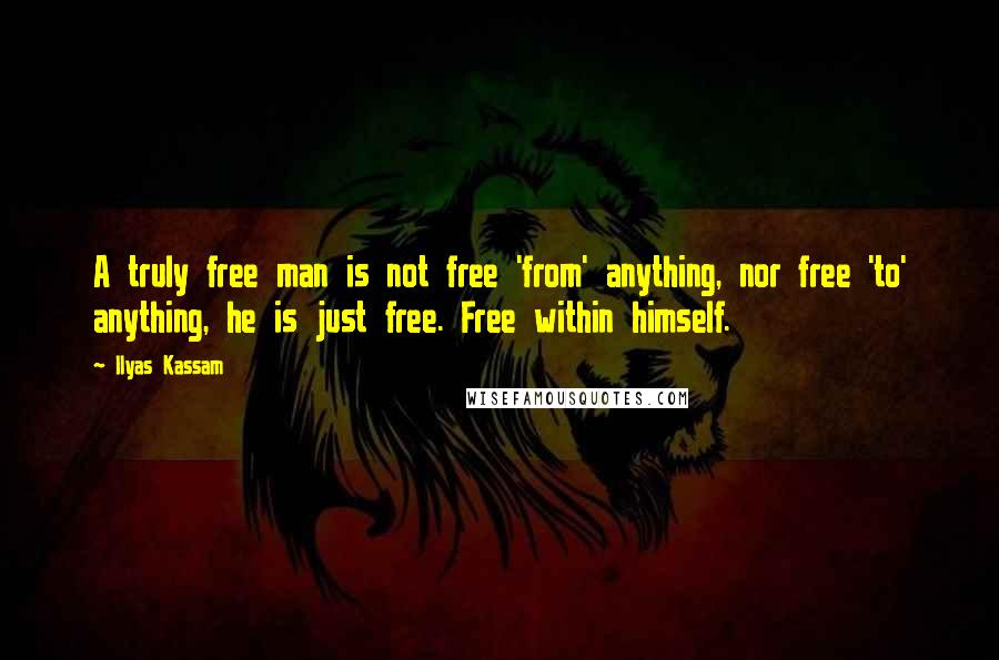 Ilyas Kassam Quotes: A truly free man is not free 'from' anything, nor free 'to' anything, he is just free. Free within himself.
