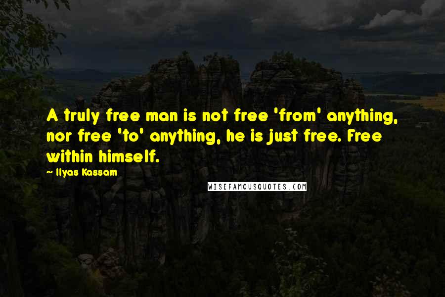 Ilyas Kassam Quotes: A truly free man is not free 'from' anything, nor free 'to' anything, he is just free. Free within himself.