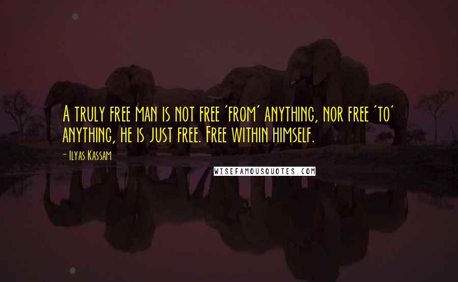 Ilyas Kassam Quotes: A truly free man is not free 'from' anything, nor free 'to' anything, he is just free. Free within himself.