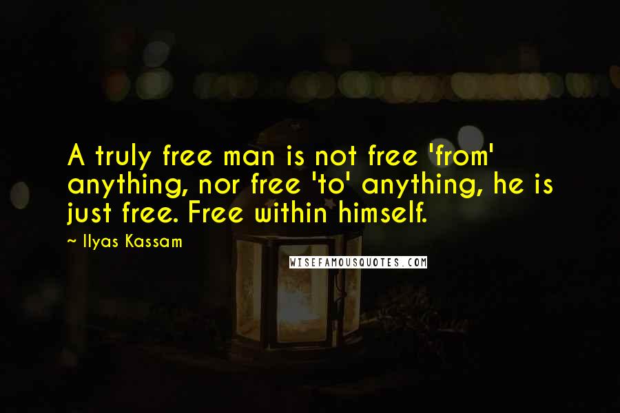 Ilyas Kassam Quotes: A truly free man is not free 'from' anything, nor free 'to' anything, he is just free. Free within himself.