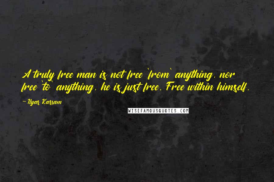 Ilyas Kassam Quotes: A truly free man is not free 'from' anything, nor free 'to' anything, he is just free. Free within himself.