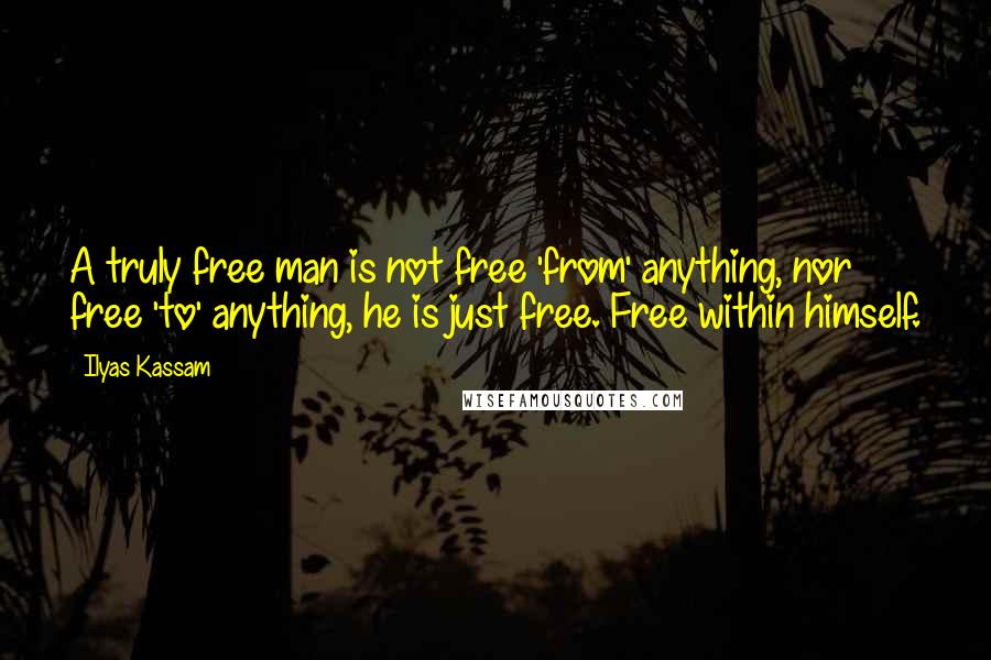 Ilyas Kassam Quotes: A truly free man is not free 'from' anything, nor free 'to' anything, he is just free. Free within himself.