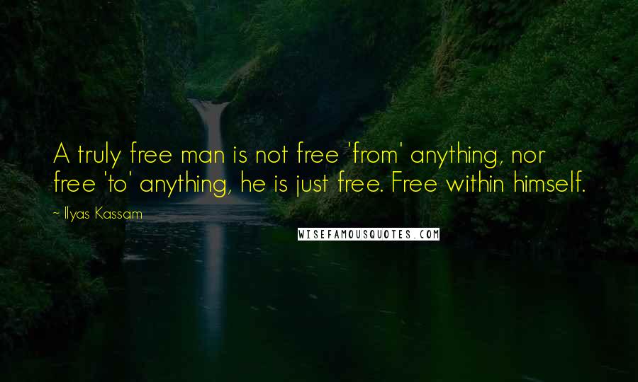 Ilyas Kassam Quotes: A truly free man is not free 'from' anything, nor free 'to' anything, he is just free. Free within himself.