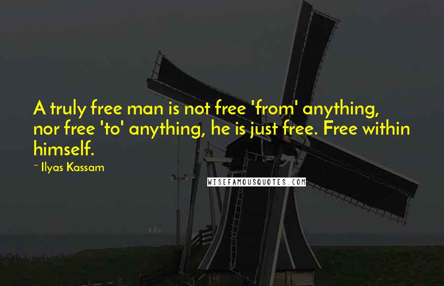 Ilyas Kassam Quotes: A truly free man is not free 'from' anything, nor free 'to' anything, he is just free. Free within himself.