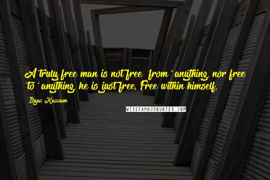 Ilyas Kassam Quotes: A truly free man is not free 'from' anything, nor free 'to' anything, he is just free. Free within himself.