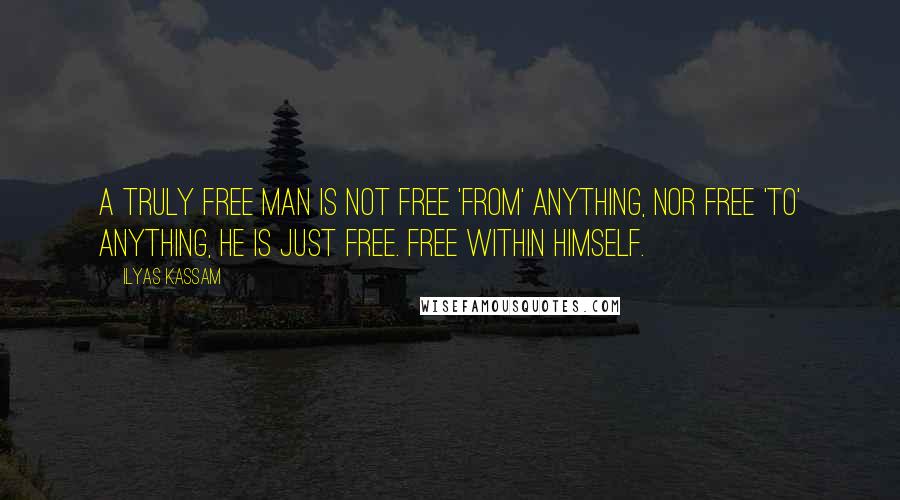 Ilyas Kassam Quotes: A truly free man is not free 'from' anything, nor free 'to' anything, he is just free. Free within himself.