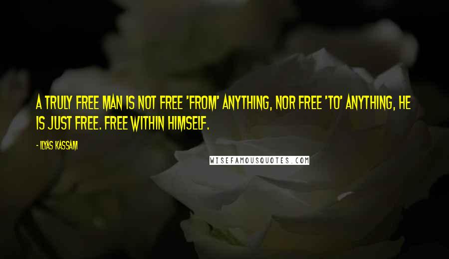 Ilyas Kassam Quotes: A truly free man is not free 'from' anything, nor free 'to' anything, he is just free. Free within himself.