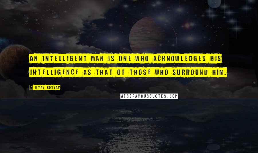Ilyas Kassam Quotes: An intelligent man is one who acknowledges his intelligence as that of those who surround him.