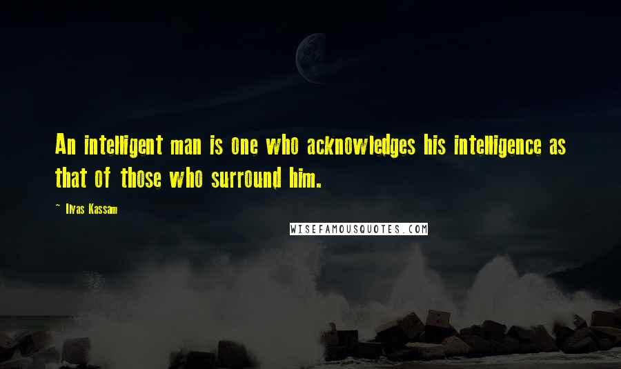 Ilyas Kassam Quotes: An intelligent man is one who acknowledges his intelligence as that of those who surround him.