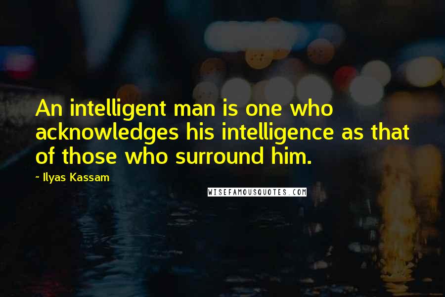 Ilyas Kassam Quotes: An intelligent man is one who acknowledges his intelligence as that of those who surround him.