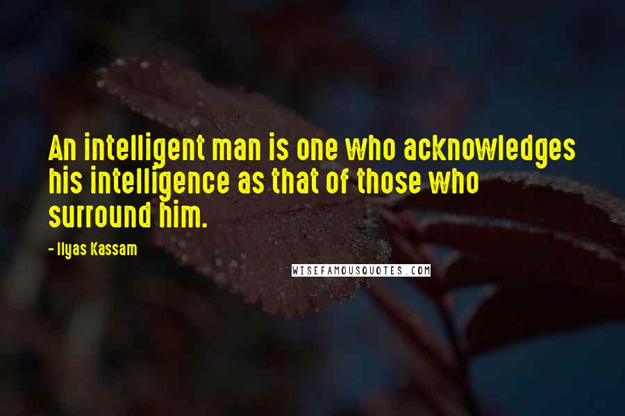 Ilyas Kassam Quotes: An intelligent man is one who acknowledges his intelligence as that of those who surround him.