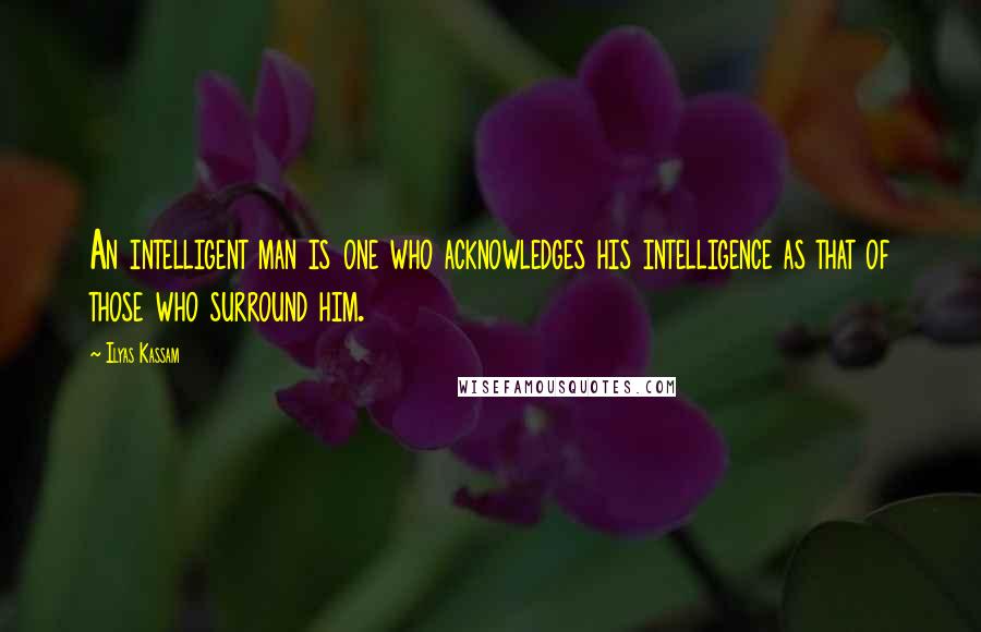 Ilyas Kassam Quotes: An intelligent man is one who acknowledges his intelligence as that of those who surround him.