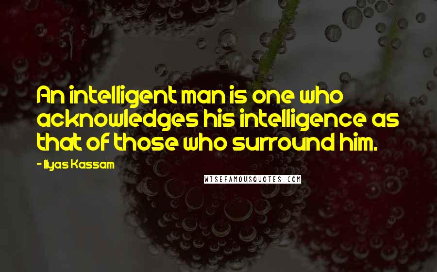 Ilyas Kassam Quotes: An intelligent man is one who acknowledges his intelligence as that of those who surround him.