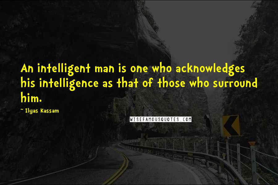 Ilyas Kassam Quotes: An intelligent man is one who acknowledges his intelligence as that of those who surround him.