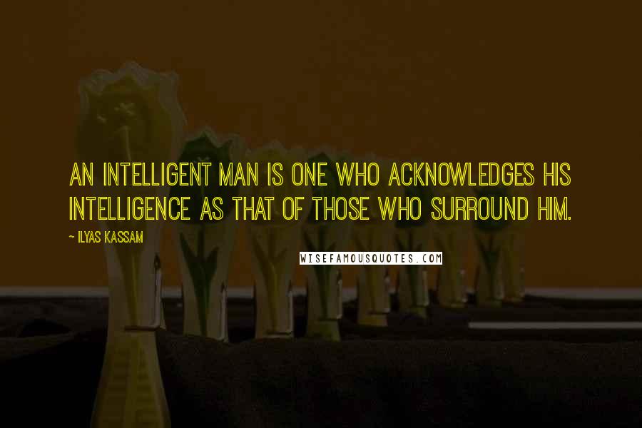 Ilyas Kassam Quotes: An intelligent man is one who acknowledges his intelligence as that of those who surround him.