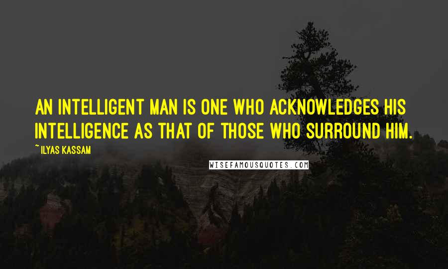 Ilyas Kassam Quotes: An intelligent man is one who acknowledges his intelligence as that of those who surround him.