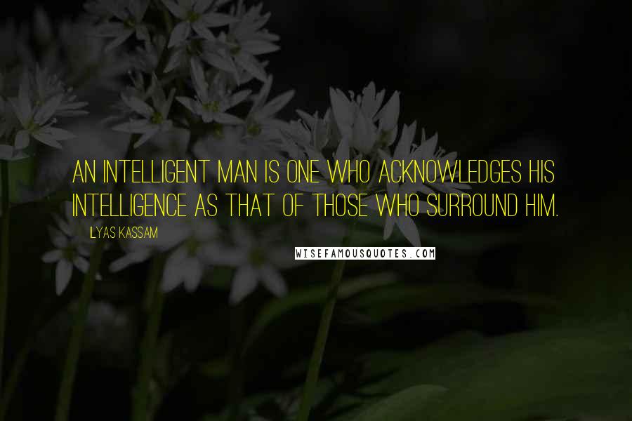 Ilyas Kassam Quotes: An intelligent man is one who acknowledges his intelligence as that of those who surround him.