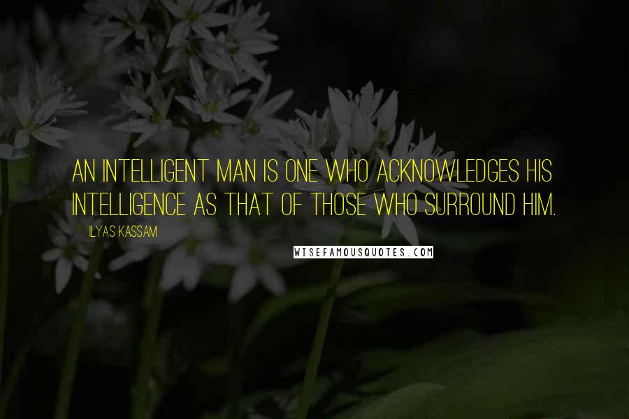 Ilyas Kassam Quotes: An intelligent man is one who acknowledges his intelligence as that of those who surround him.