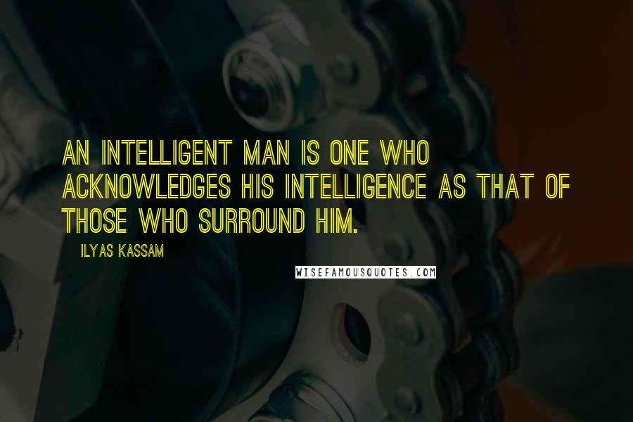 Ilyas Kassam Quotes: An intelligent man is one who acknowledges his intelligence as that of those who surround him.