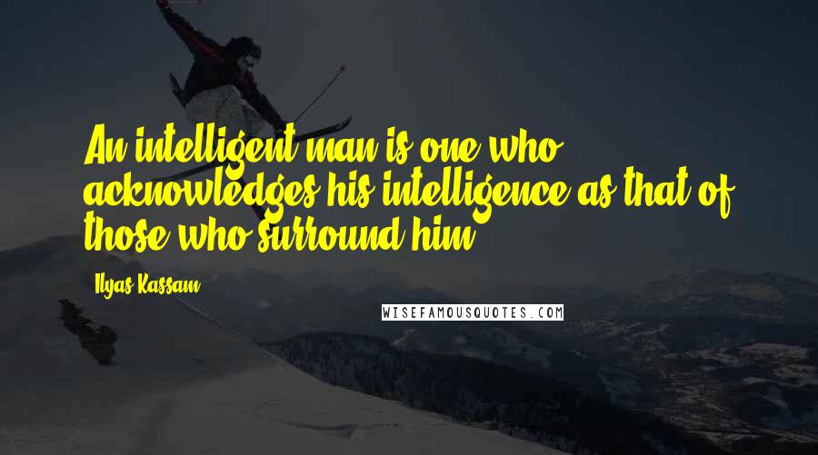 Ilyas Kassam Quotes: An intelligent man is one who acknowledges his intelligence as that of those who surround him.