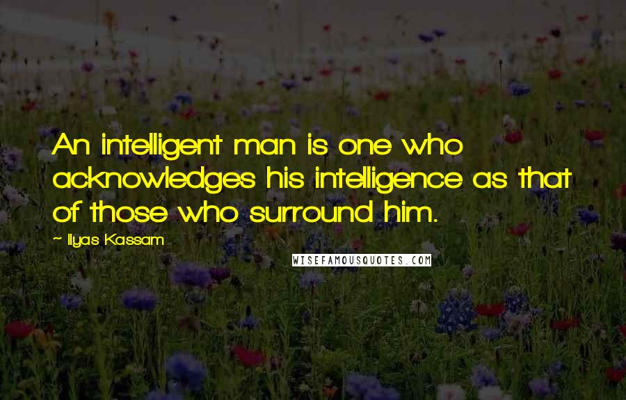 Ilyas Kassam Quotes: An intelligent man is one who acknowledges his intelligence as that of those who surround him.