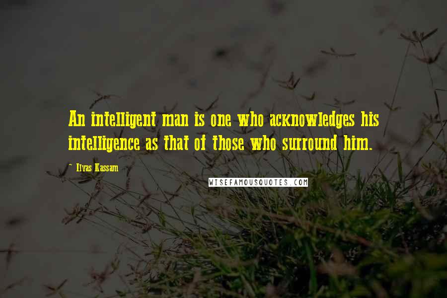 Ilyas Kassam Quotes: An intelligent man is one who acknowledges his intelligence as that of those who surround him.