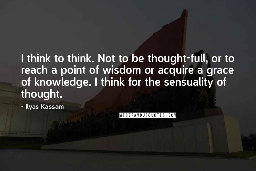 Ilyas Kassam Quotes: I think to think. Not to be thought-full, or to reach a point of wisdom or acquire a grace of knowledge. I think for the sensuality of thought.