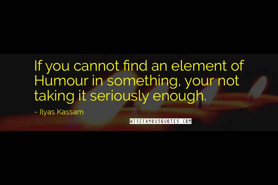 Ilyas Kassam Quotes: If you cannot find an element of Humour in something, your not taking it seriously enough.