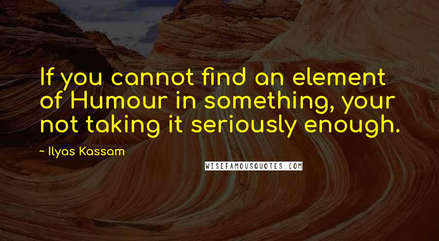 Ilyas Kassam Quotes: If you cannot find an element of Humour in something, your not taking it seriously enough.