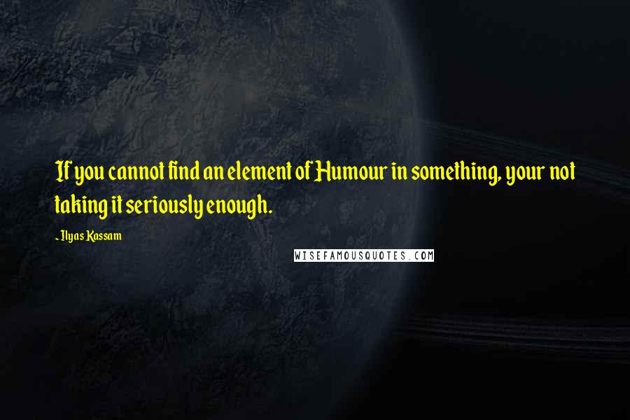 Ilyas Kassam Quotes: If you cannot find an element of Humour in something, your not taking it seriously enough.