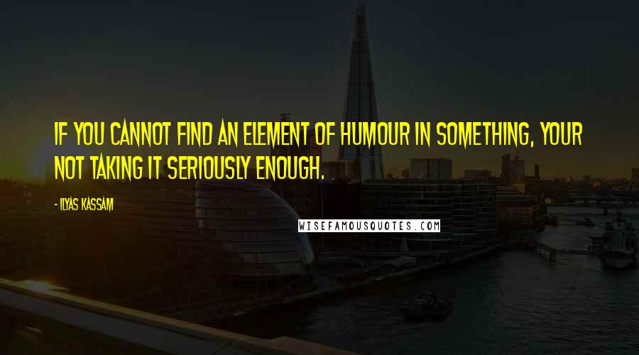Ilyas Kassam Quotes: If you cannot find an element of Humour in something, your not taking it seriously enough.