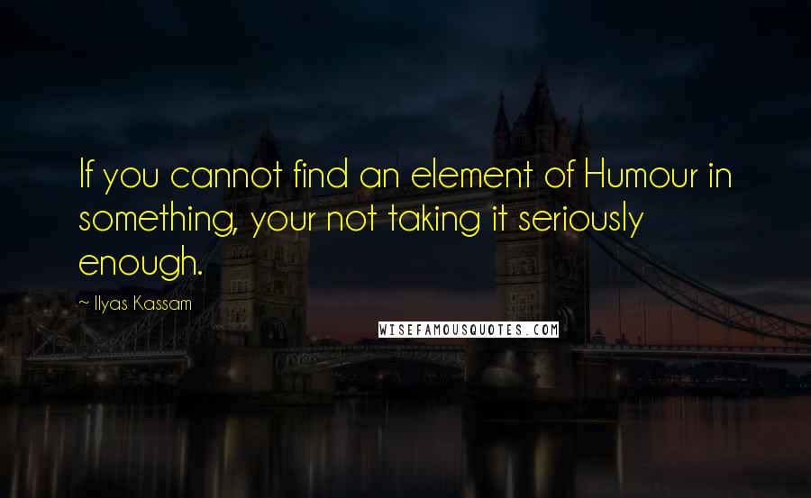 Ilyas Kassam Quotes: If you cannot find an element of Humour in something, your not taking it seriously enough.