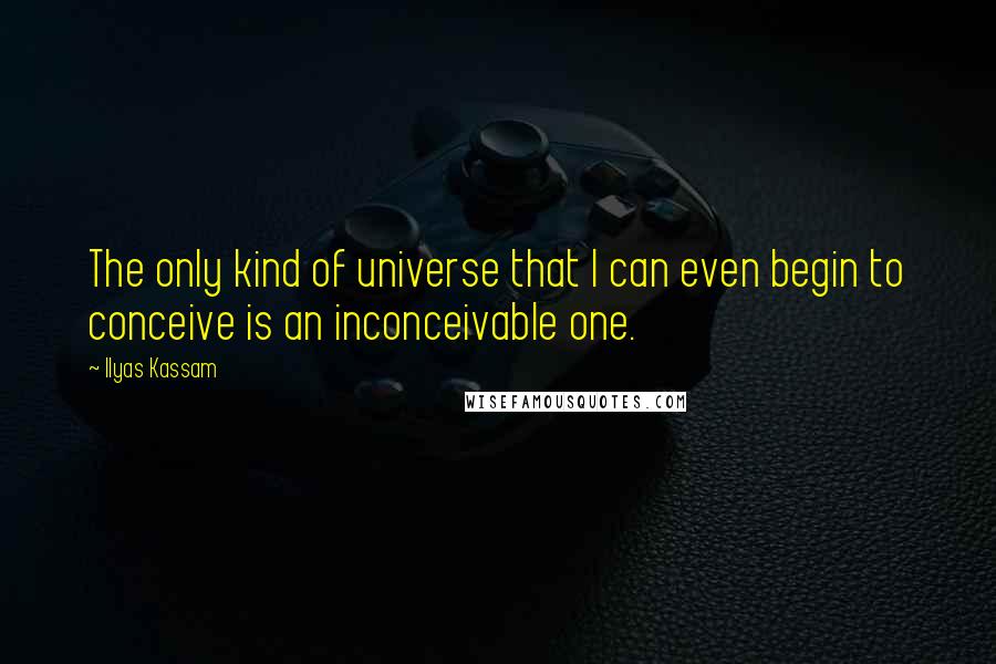 Ilyas Kassam Quotes: The only kind of universe that I can even begin to conceive is an inconceivable one.