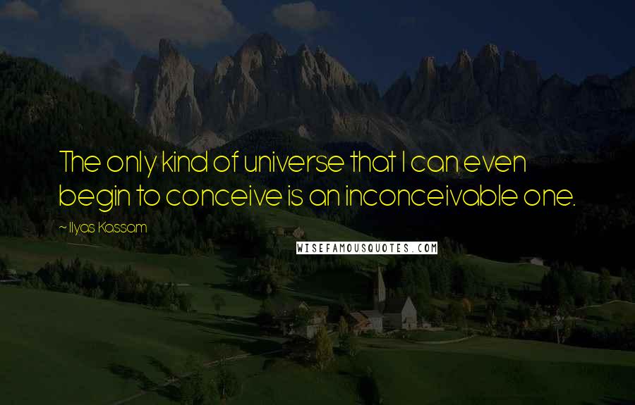 Ilyas Kassam Quotes: The only kind of universe that I can even begin to conceive is an inconceivable one.