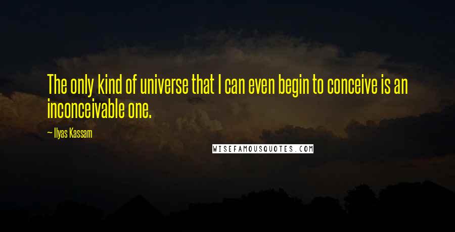 Ilyas Kassam Quotes: The only kind of universe that I can even begin to conceive is an inconceivable one.