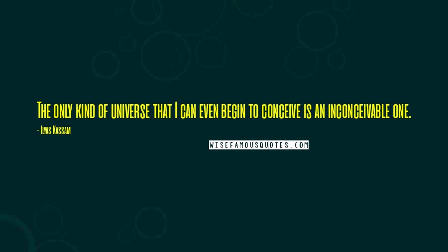 Ilyas Kassam Quotes: The only kind of universe that I can even begin to conceive is an inconceivable one.