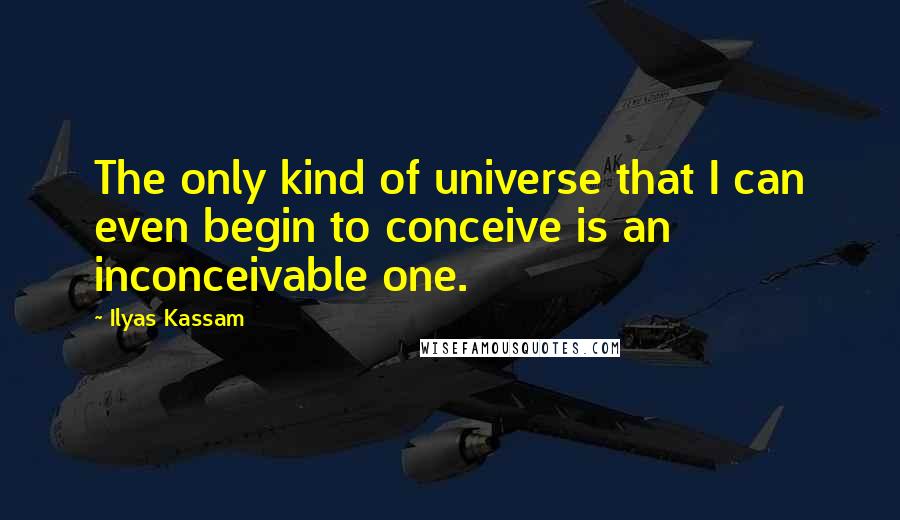 Ilyas Kassam Quotes: The only kind of universe that I can even begin to conceive is an inconceivable one.